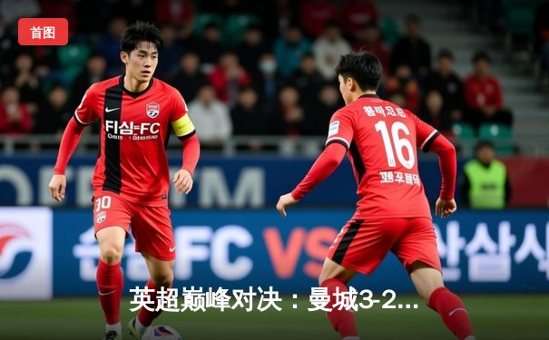 英超巅峰对决：曼城3-2逆转阿森纳，哈兰德梅开二度锁定胜局