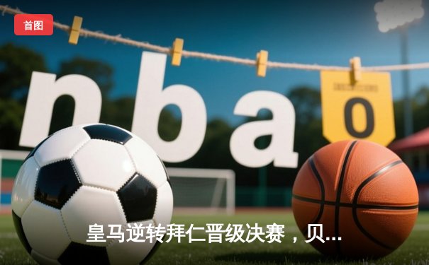 皇马逆转拜仁晋级决赛，贝林厄姆绝杀引燃伯纳乌