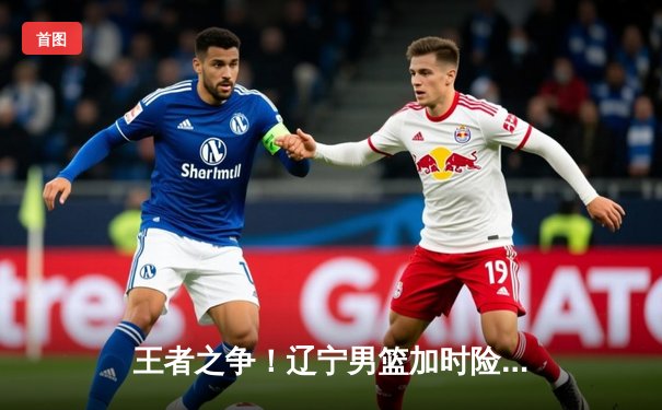 王者之争！辽宁男篮加时险胜广东，赵继伟33+8+5率队夺赛点